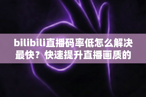 bilibili直播码率低怎么解决最快?快速提升直播画质的完整优化指南 bilibili直播码率低怎么解决最快?快速提升直播画质的完整优化指南