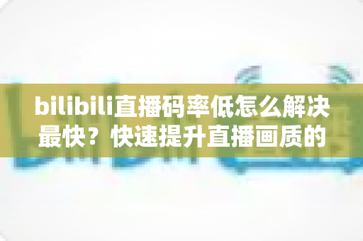bilibili直播码率低怎么解决最快?快速提升直播画质的完整优化指南 bilibili直播码率低怎么解决最快?快速提升直播画质的完整优化指南
