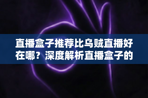 直播盒子推荐比乌贼直播好在哪?深度解析直播盒子的核心优势与实用选购指南 直播盒子推荐比乌贼直播好在哪?深度解析直播盒子的核心优势与实用选购指南