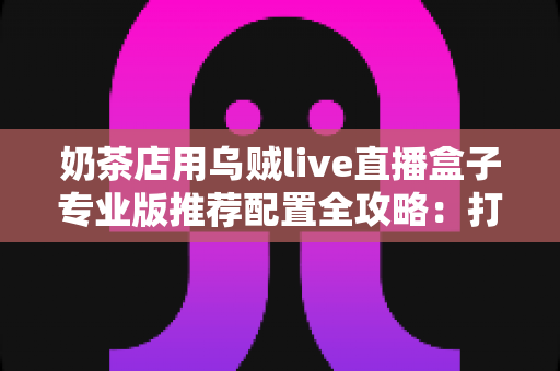 奶茶店用乌贼live直播盒子专业版推荐配置全攻略:打造高人气门店直播间的完整方案 奶茶店用乌贼live直播盒子专业版推荐配置全攻略:打造高人气门店直播间的完整方案