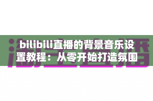 bilibili直播的背景音乐设置教程：从零开始打造氛围感拉满的高人气直播间