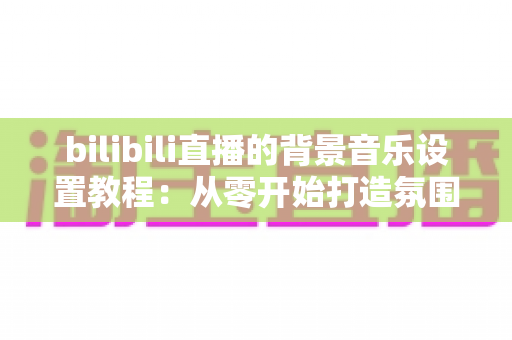 bilibili直播的背景音乐设置教程：从零开始打造氛围感拉满的高人气直播间