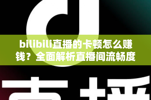 bilibili直播的卡顿怎么赚钱？全面解析直播间流畅度优化与多元变现实战指南