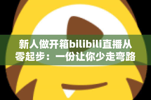 新人做开箱bilibili直播从零起步:一份让你少走弯路的涨粉变现实战指南 新人做开箱bilibili直播从零起步:一份让你少走弯路的涨粉变现实战指南