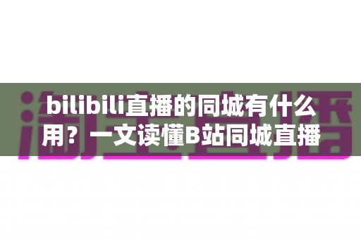 bilibili直播的同城有什么用？一文读懂B站同城直播的核心价值与实用玩法