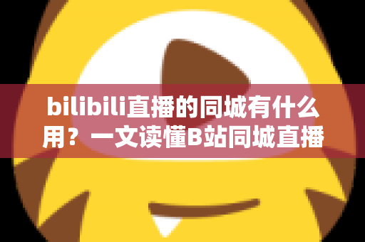 bilibili直播的同城有什么用？一文读懂B站同城直播的核心价值与实用玩法