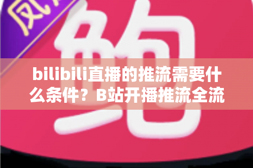 bilibili直播的推流需要什么条件？B站开播推流全流程详解与实操指南