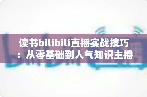 读书bilibili直播实战技巧：从零基础到人气知识主播的全流程实战指南