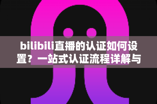 bilibili直播的认证如何设置？一站式认证流程详解与实操指南