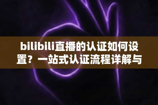bilibili直播的认证如何设置？一站式认证流程详解与实操指南