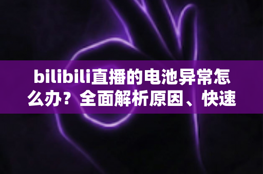 bilibili直播的电池异常怎么办?全面解析原因、快速排查步骤与实用解决方案 bilibili直播的电池异常怎么办?全面解析原因、快速排查步骤与实用解决方案
