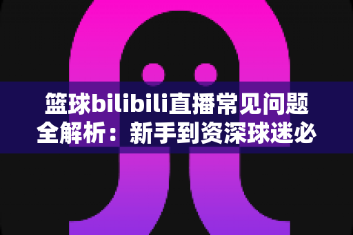 篮球bilibili直播常见问题全解析:新手到资深球迷必看的一站式观看指南 篮球bilibili直播常见问题全解析:新手到资深球迷必看的一站式观看指南