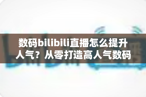 数码bilibili直播怎么提升人气？从零打造高人气数码直播间的实战指南
