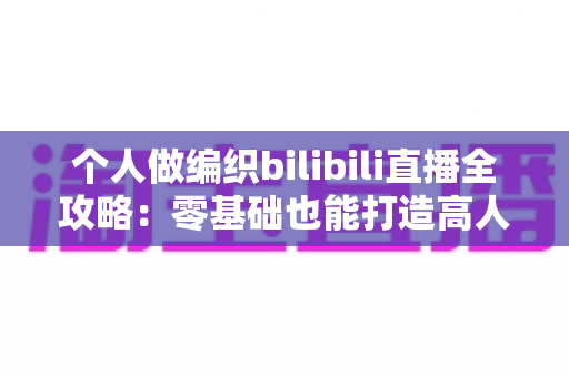 个人做编织bilibili直播全攻略:零基础也能打造高人气手工直播间 个人做编织bilibili直播全攻略:零基础也能打造高人气手工直播间