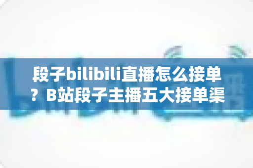段子bilibili直播怎么接单？B站段子主播五大接单渠道、硬性条件与变现避坑全攻略