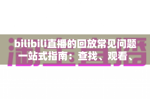 bilibili直播的回放常见问题一站式指南：查找、观看、下载与保存全攻略，帮你彻底搞懂直播回放