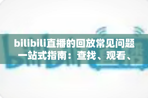 bilibili直播的回放常见问题一站式指南：查找、观看、下载与保存全攻略，帮你彻底搞懂直播回放
