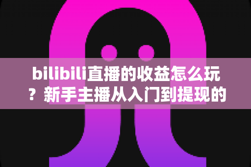 bilibili直播的收益怎么玩?新手主播从入门到提现的完整赚钱指南 bilibili直播的收益怎么玩?新手主播从入门到提现的完整赚钱指南