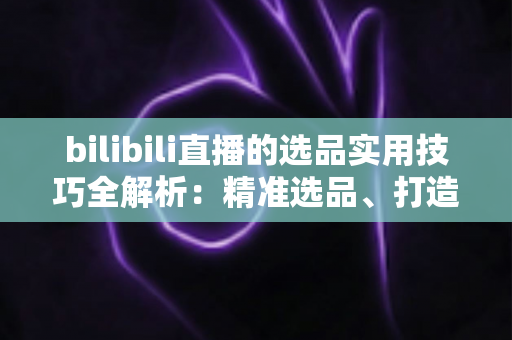 bilibili直播的选品实用技巧全解析:精准选品、打造爆款、提升转化的实战指南 bilibili直播的选品实用技巧全解析:精准选品、打造爆款、提升转化的实战指南