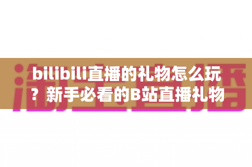 bilibili直播的礼物怎么玩?新手必看的B站直播礼物完整攻略与玩法指南 bilibili直播的礼物怎么玩?新手必看的B站直播礼物完整攻略与玩法指南