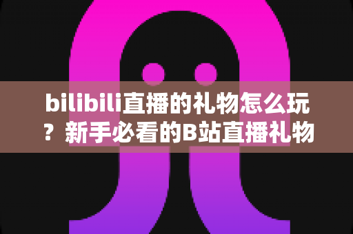 bilibili直播的礼物怎么玩?新手必看的B站直播礼物完整攻略与玩法指南 bilibili直播的礼物怎么玩?新手必看的B站直播礼物完整攻略与玩法指南