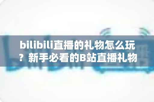 bilibili直播的礼物怎么玩?新手必看的B站直播礼物完整攻略与玩法指南 bilibili直播的礼物怎么玩?新手必看的B站直播礼物完整攻略与玩法指南