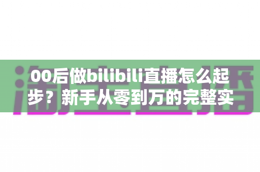 00后做bilibili直播怎么起步?新手从零到万的完整实战指南 00后做bilibili直播怎么起步?新手从零到万的完整实战指南