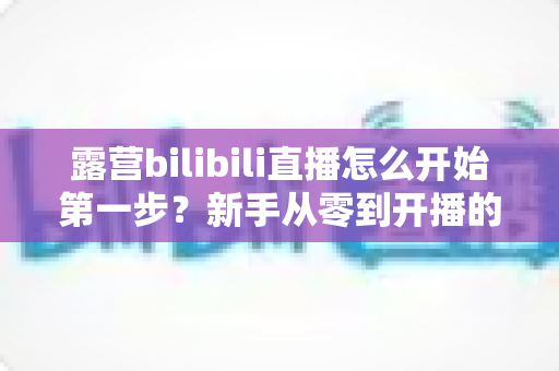 露营bilibili直播怎么开始第一步？新手从零到开播的完整实战指南