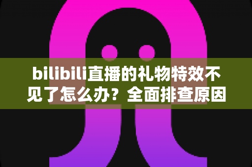 bilibili直播的礼物特效不见了怎么办？全面排查原因与恢复方法，让你不再错过精彩瞬间
