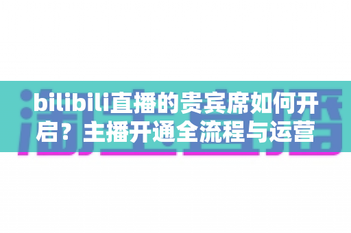 bilibili直播的贵宾席如何开启?主播开通全流程与运营价值完全指南 bilibili直播的贵宾席如何开启?主播开通全流程与运营价值完全指南