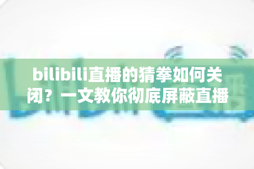 bilibili直播的猜拳如何关闭?一文教你彻底屏蔽直播间猜拳互动玩法,还你清爽干净的观看体验 bilibili直播的猜拳如何关闭?一文教你彻底屏蔽直播间猜拳互动玩法,还你清爽干净的观看体验