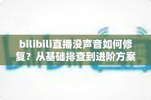 bilibili直播没声音如何修复?从基础排查到进阶方案的全套解决指南 bilibili直播没声音如何修复?从基础排查到进阶方案的全套解决指南