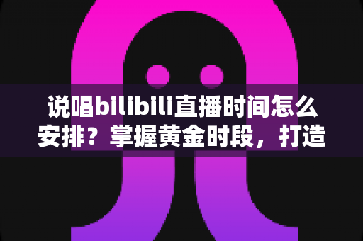 说唱bilibili直播时间怎么安排？掌握黄金时段，打造高人气说唱直播间的全攻略