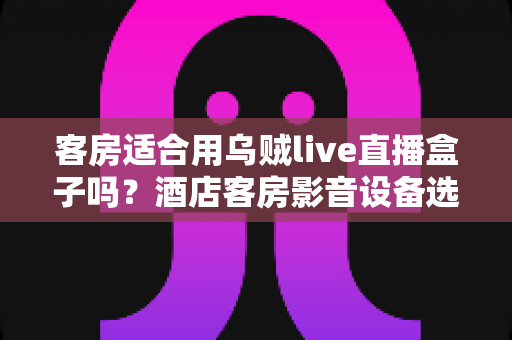 客房适合用乌贼live直播盒子吗？酒店客房影音设备选择全攻略与实用部署指南