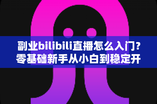 副业bilibili直播怎么入门?零基础新手从小白到稳定开播的完整实操指南 副业bilibili直播怎么入门?零基础新手从小白到稳定开播的完整实操指南