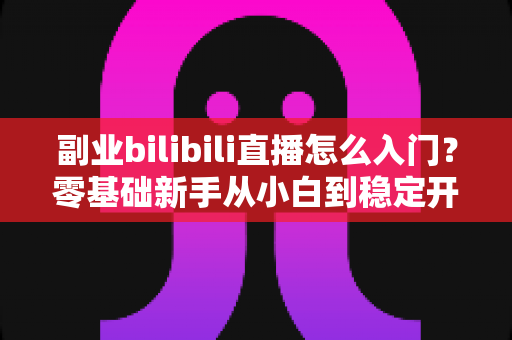 副业bilibili直播怎么入门?零基础新手从小白到稳定开播的完整实操指南 副业bilibili直播怎么入门?零基础新手从小白到稳定开播的完整实操指南