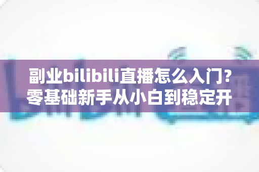 副业bilibili直播怎么入门?零基础新手从小白到稳定开播的完整实操指南 副业bilibili直播怎么入门?零基础新手从小白到稳定开播的完整实操指南