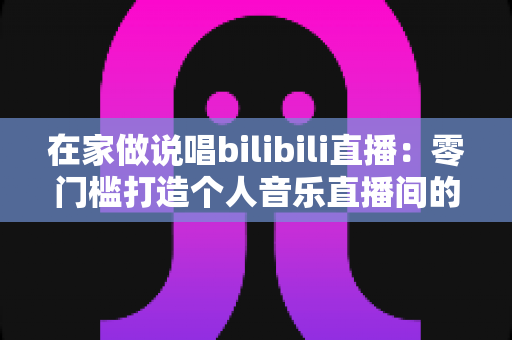 在家做说唱bilibili直播：零门槛打造个人音乐直播间的完整指南