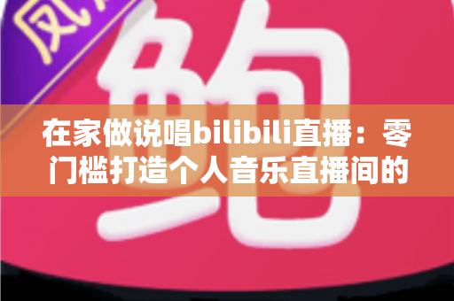 在家做说唱bilibili直播：零门槛打造个人音乐直播间的完整指南