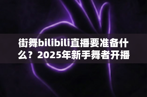 街舞bilibili直播要准备什么？2025年新手舞者开播全攻略与避坑指南