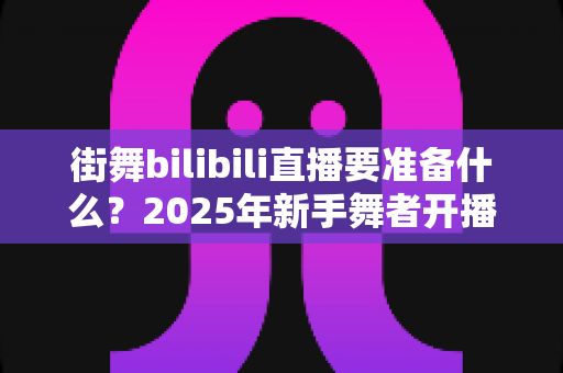 街舞bilibili直播要准备什么？2025年新手舞者开播全攻略与避坑指南