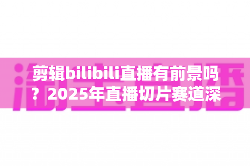 剪辑bilibili直播有前景吗？2025年直播切片赛道深度分析与入行指南