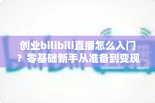 创业bilibili直播怎么入门?零基础新手从准备到变现的完整指南 创业bilibili直播怎么入门?零基础新手从准备到变现的完整指南
