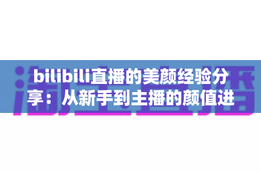 bilibili直播的美颜经验分享:从新手到主播的颜值进阶完全指南 bilibili直播的美颜经验分享:从新手到主播的颜值进阶完全指南