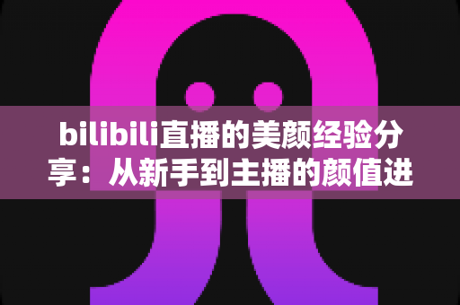 bilibili直播的美颜经验分享:从新手到主播的颜值进阶完全指南 bilibili直播的美颜经验分享:从新手到主播的颜值进阶完全指南