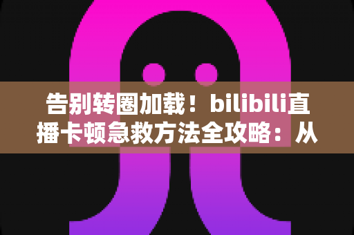告别转圈加载!bilibili直播卡顿急救方法全攻略:从网络优化到设备调试的完整解决方案 告别转圈加载!bilibili直播卡顿急救方法全攻略:从网络优化到设备调试的完整解决方案