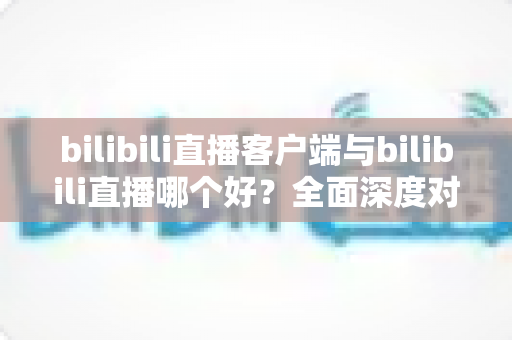 bilibili直播客户端与bilibili直播哪个好?全面深度对比解析,帮你选出最适合自己的观看方式 bilibili直播客户端与bilibili直播哪个好?全面深度对比解析,帮你选出最适合自己的观看方式