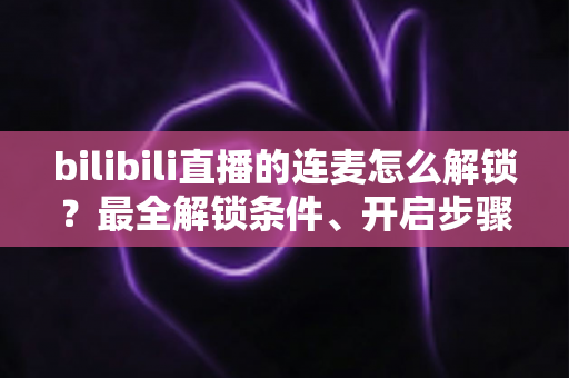 bilibili直播的连麦怎么解锁？最全解锁条件、开启步骤与常见问题一站式指南