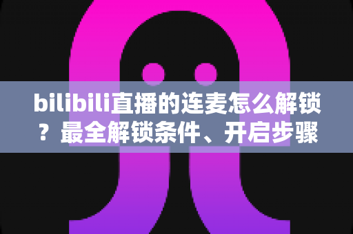 bilibili直播的连麦怎么解锁？最全解锁条件、开启步骤与常见问题一站式指南