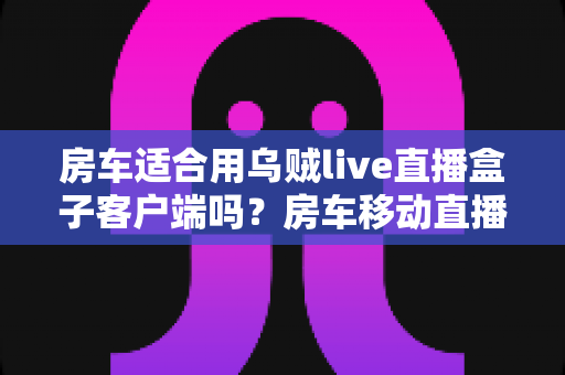 房车适合用乌贼live直播盒子客户端吗?房车移动直播全解析与实用指南 房车适合用乌贼live直播盒子客户端吗?房车移动直播全解析与实用指南